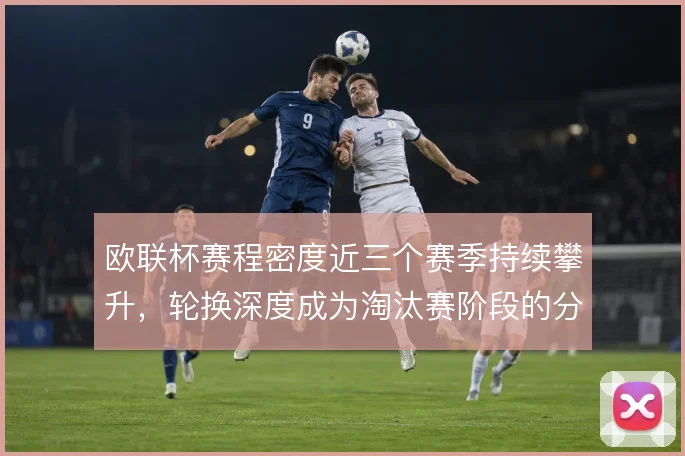 欧联杯赛程密度近三个赛季持续攀升，轮换深度成为淘汰赛阶段的分水岭
