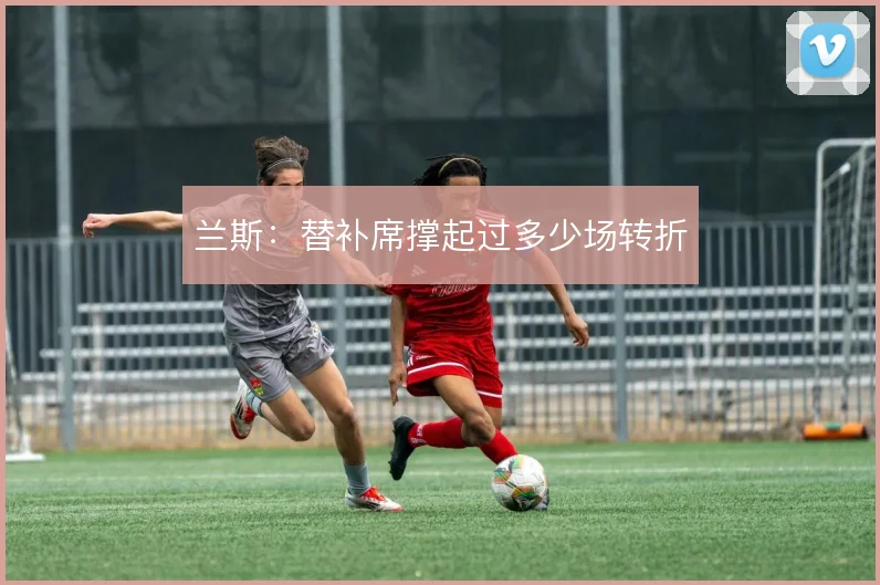 兰斯：替补席撑起过多少场转折
