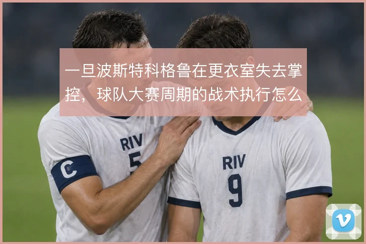 一旦波斯特科格鲁在更衣室失去掌控，球队大赛周期的战术执行怎么解