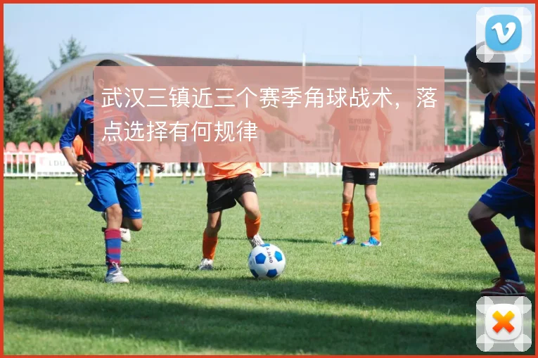 武汉三镇近三个赛季角球战术，落点选择有何规律