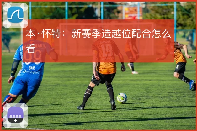 本·怀特：新赛季造越位配合怎么看