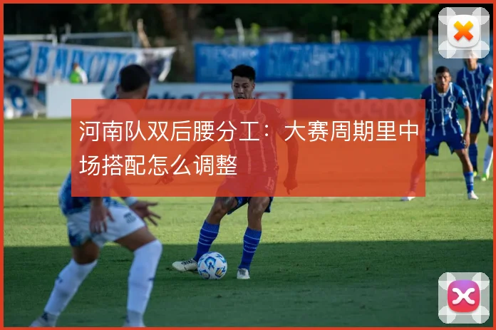 河南队双后腰分工：大赛周期里中场搭配怎么调整