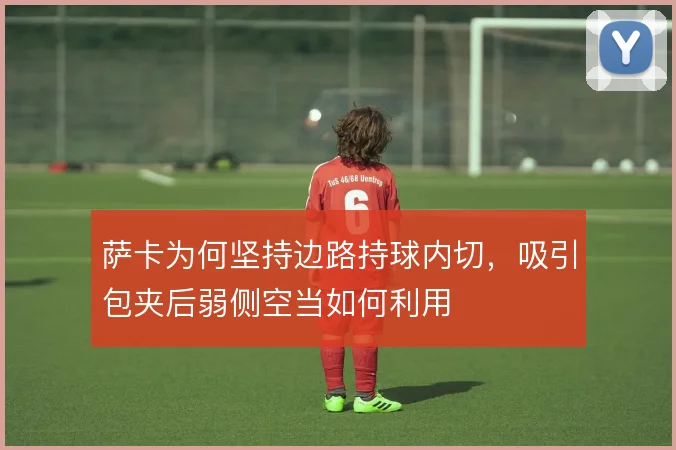 萨卡为何坚持边路持球内切,吸引包夹后弱侧空当如何利用