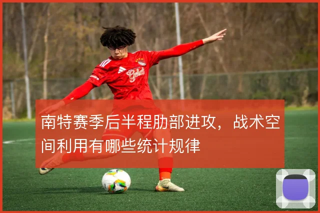 南特赛季后半程肋部进攻，战术空间利用有哪些统计规律