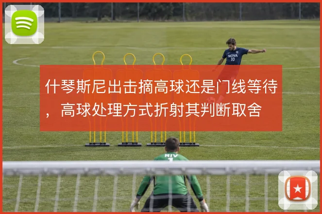 什琴斯尼出击摘高球还是门线等待，高球处理方式折射其判断取舍