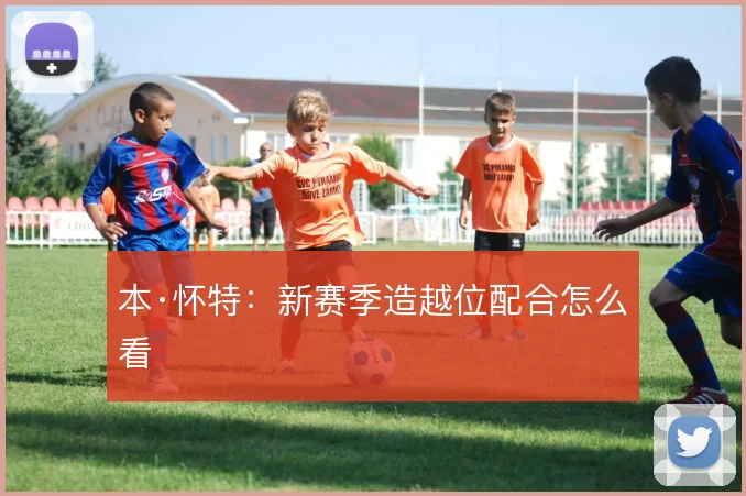 本·怀特:新赛季造越位配合怎么看