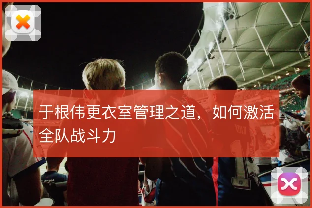 于根伟更衣室管理之道，如何激活全队战斗力