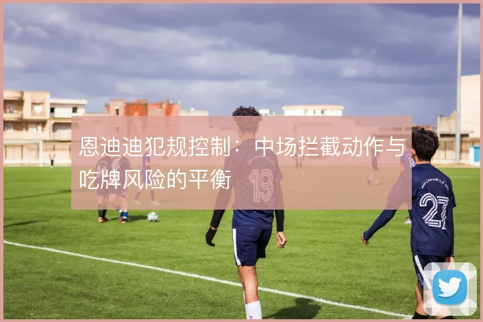 恩迪迪犯规控制：中场拦截动作与吃牌风险的平衡