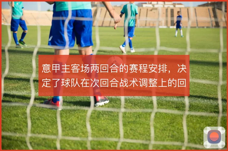 意甲主客场两回合的赛程安排，决定了球队在次回合战术调整上的回旋余地